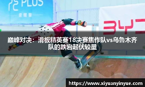 巅峰对决：滑板精英赛18决赛焦作队vs乌鲁木齐队的跌宕起伏较量